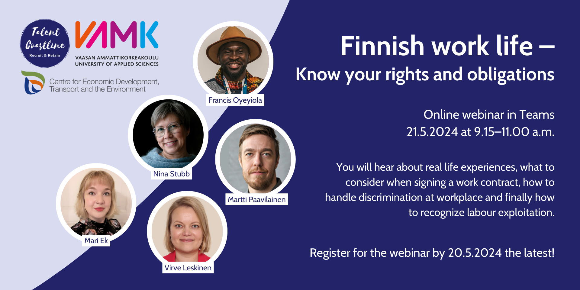 The webinar is organized by Talent Coastline, Vaasa University of Applied Sciences and ELY Center. Speakers are Francis Oyeyiola, Martti Paavilainen, Nina Stubb, Mari Ek and Virve Leskinen. Online webinar in Teams 21.5.2024 at 9.15–11.00 a.m. You will hear about real life experiences, what to consider when signing a work contract, how to handle discrimination at workplace and finally how to recognize labour exploitation. Register for the webinar by 20.5.2024 the latest.